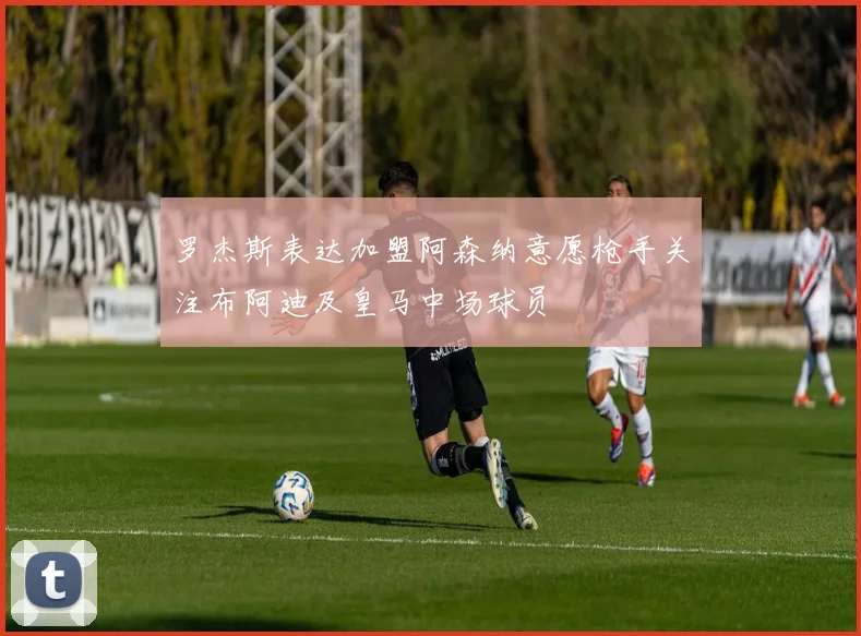 罗杰斯表达加盟阿森纳意愿枪手关注布阿迪及皇马中场球员