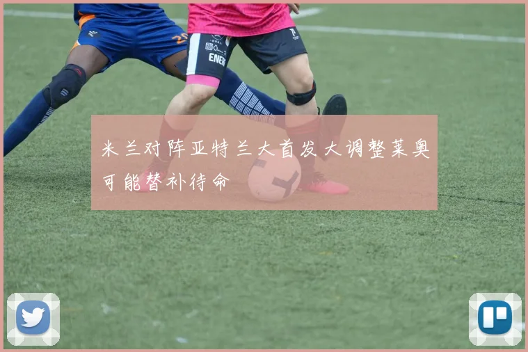 米兰对阵亚特兰大首发大调整莱奥可能替补待命