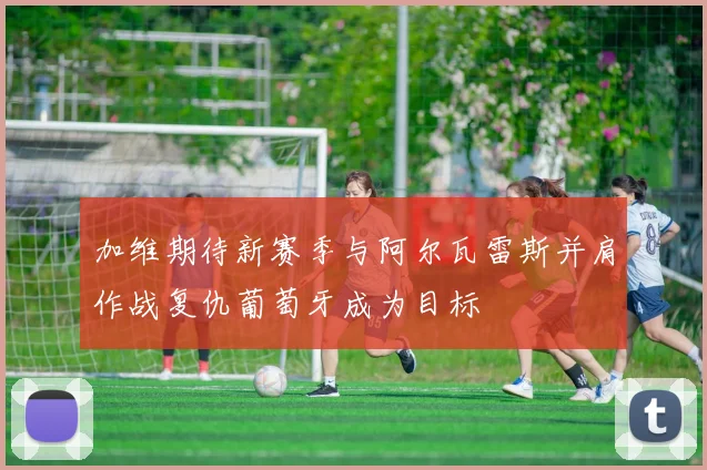加维期待新赛季与阿尔瓦雷斯并肩作战复仇葡萄牙成为目标