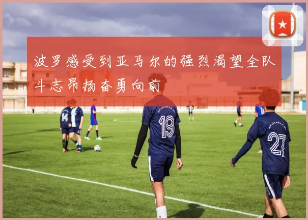 波罗感受到亚马尔的强烈渴望全队斗志昂扬奋勇向前