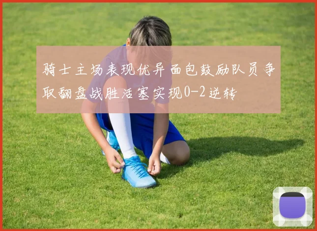 骑士主场表现优异面包鼓励队员争取翻盘战胜活塞实现0-2逆转