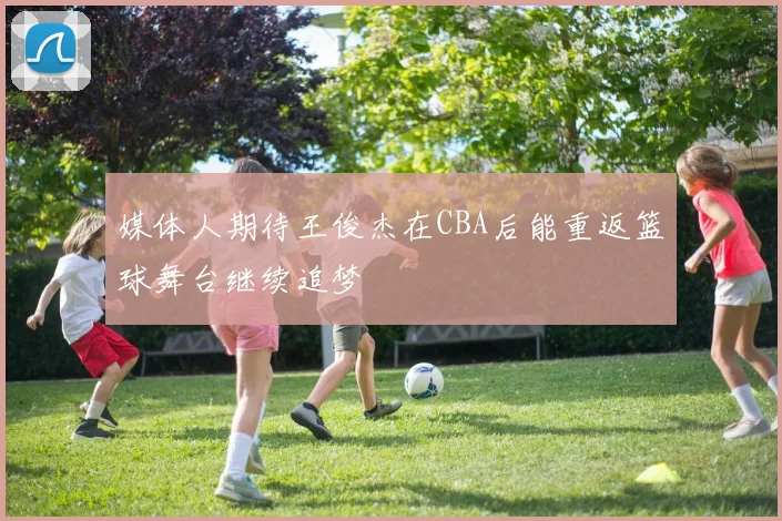媒体人期待王俊杰在CBA后能重返篮球舞台继续追梦
