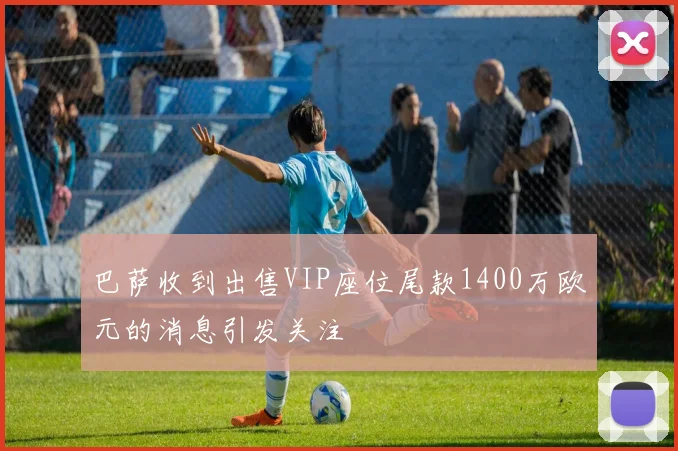 巴萨收到出售VIP座位尾款1400万欧元的消息引发关注