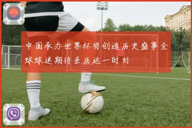 中国承办世界杯将创造历史盛事全球球迷期待亲历这一时刻