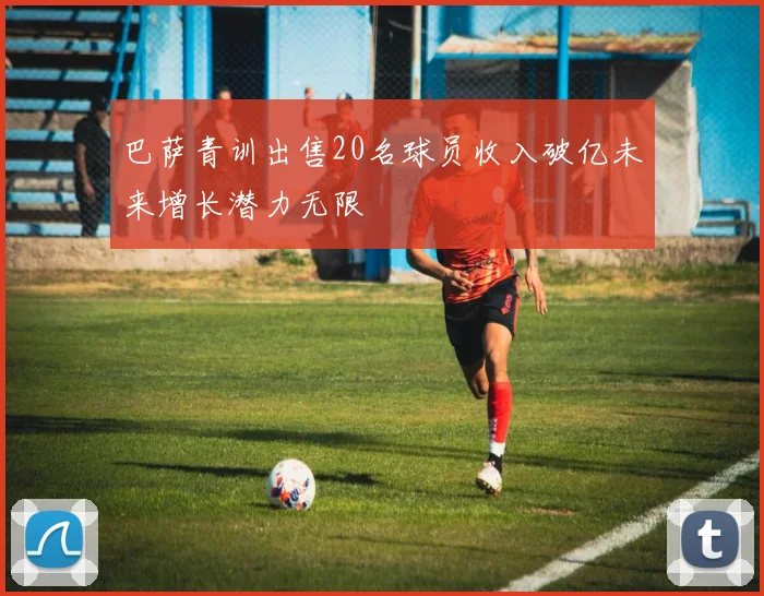 巴萨青训出售20名球员收入破亿未来增长潜力无限