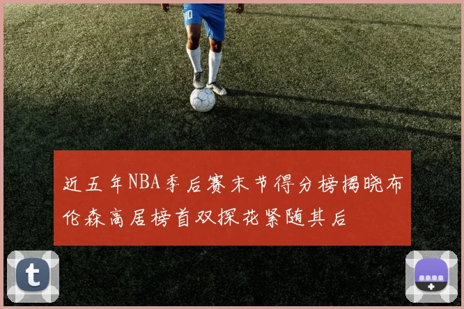近五年NBA季后赛末节得分榜揭晓布伦森高居榜首双探花紧随其后
