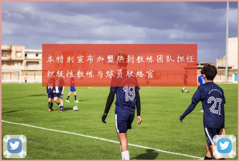 本特利宣布加盟热刺教练团队担任积极性教练与球员联络官