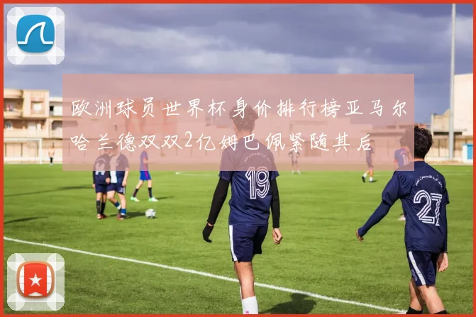 欧洲球员世界杯身价排行榜亚马尔哈兰德双双2亿姆巴佩紧随其后