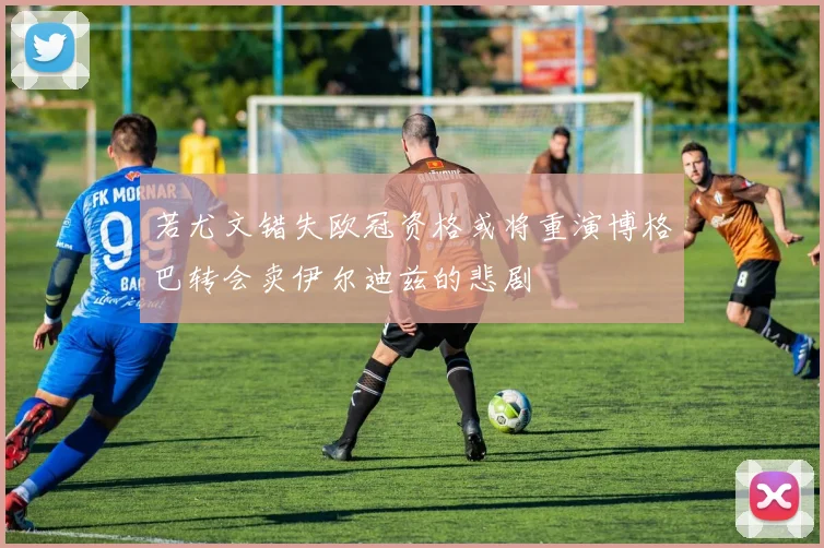 若尤文错失欧冠资格或将重演博格巴转会卖伊尔迪兹的悲剧