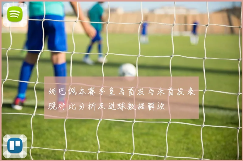 姆巴佩本赛季皇马首发与未首发表现对比分析及进球数据解读