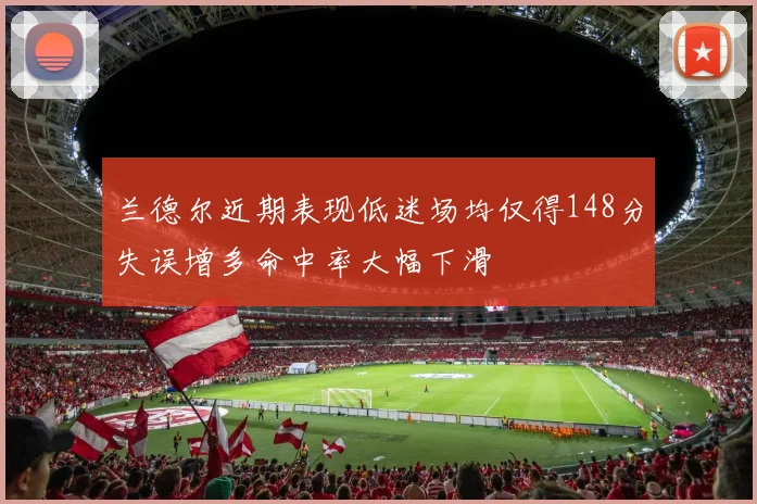 兰德尔近期表现低迷场均仅得148分失误增多命中率大幅下滑