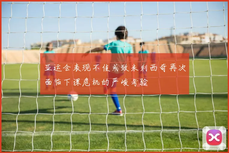 亚运会表现不佳或致米利西奇再次面临下课危机的严峻考验