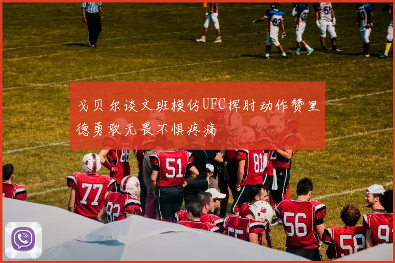 戈贝尔谈文班模仿UFC挥肘动作赞里德勇敢无畏不惧疼痛