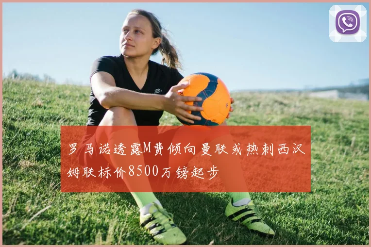 罗马诺透露M费倾向曼联或热刺西汉姆联标价8500万镑起步
