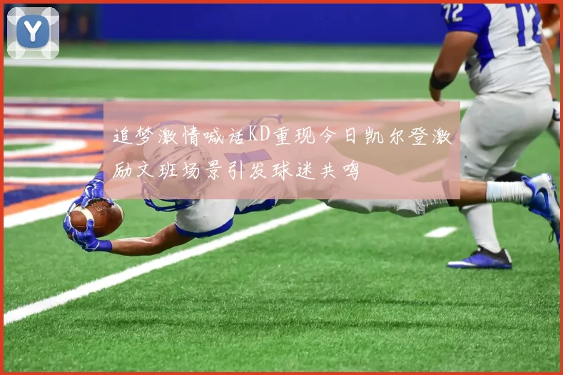 追梦激情喊话KD重现今日凯尔登激励文班场景引发球迷共鸣
