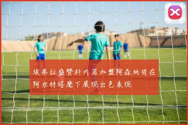 埃弗拉盛赞科内若加盟阿森纳将在阿尔特塔麾下展现出色表现