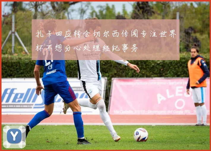 扎卡回应转会切尔西传闻专注世界杯不想分心处理经纪事务