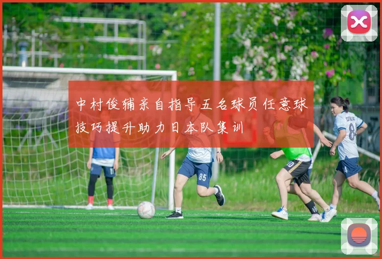 中村俊辅亲自指导五名球员任意球技巧提升助力日本队集训