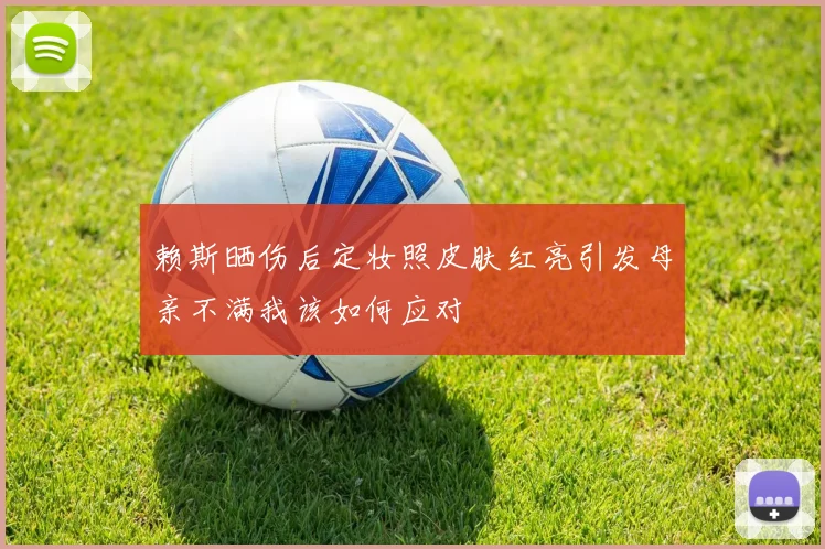 赖斯晒伤后定妆照皮肤红亮引发母亲不满我该如何应对