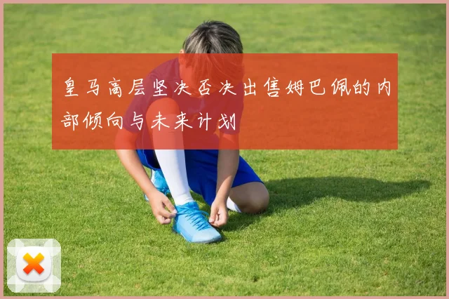 皇马高层坚决否决出售姆巴佩的内部倾向与未来计划