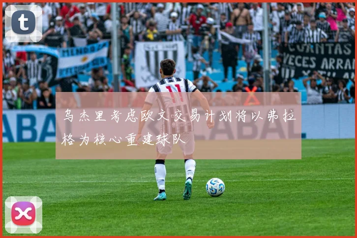 乌杰里考虑欧文交易计划将以弗拉格为核心重建球队