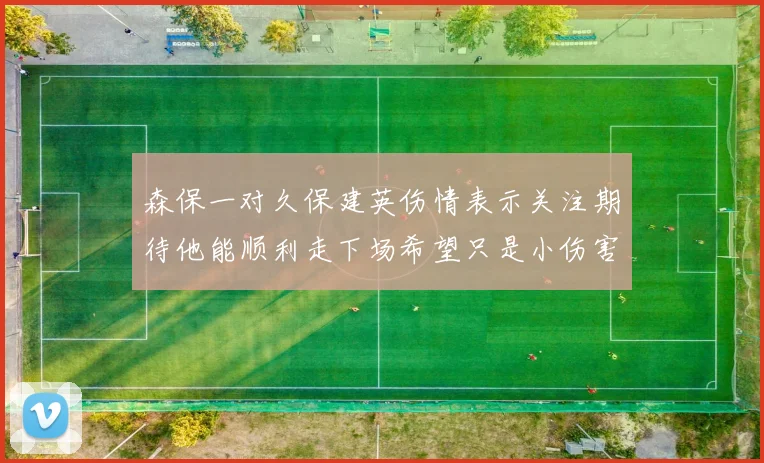 森保一对久保建英伤情表示关注期待他能顺利走下场希望只是小伤害