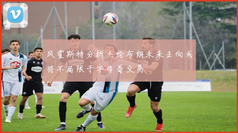 风霍斯特分析杰伦布朗未来去向或将不局限于字母哥交易